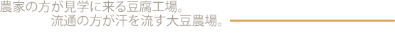 農家の方が見学に来る豆腐工場。流通の方が汗を流す大豆農場。